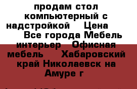 продам стол компьютерный с надстройкой. › Цена ­ 2 000 - Все города Мебель, интерьер » Офисная мебель   . Хабаровский край,Николаевск-на-Амуре г.